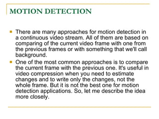 MOTION DETECTION

   There are many approaches for motion detection in
    a continuous video stream. All of them are based on
    comparing of the current video frame with one from
    the previous frames or with something that we'll call
    background.
   One of the most common approaches is to compare
    the current frame with the previous one. It's useful in
    video compression when you need to estimate
    changes and to write only the changes, not the
    whole frame. But it is not the best one for motion
    detection applications. So, let me describe the idea
    more closely.
 
