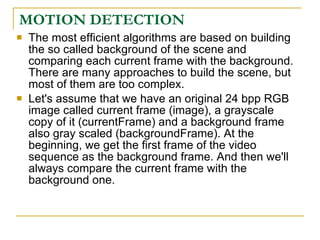 MOTION DETECTION
   The most efficient algorithms are based on building
    the so called background of the scene and
    comparing each current frame with the background.
    There are many approaches to build the scene, but
    most of them are too complex.
   Let's assume that we have an original 24 bpp RGB
    image called current frame (image), a grayscale
    copy of it (currentFrame) and a background frame
    also gray scaled (backgroundFrame). At the
    beginning, we get the first frame of the video
    sequence as the background frame. And then we'll
    always compare the current frame with the
    background one.
 