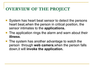 OVERVIEW OF THE PROJECT

   System has heart beat sensor to detect the persons
    heart beat,when the person in critical position, the
    sensor intimates to the applications.
   The application rings the alarm and warn about their
    illness.
   The system has another advantage to watch the
    person through web camera,when the person falls
    down,it will invoke the application.
 
