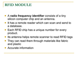 RFID MODULE

   A radio frequency identifier consists of a tiny
    silicon computer chip and an antenna.
   It has a remote reader which can scan and send to
    a database.
   Each RFID chip has a unique number for every
    product.
   Its antenna helps remote scanner to read RFID tags
   They can read them through materials like fabric
    and plastic
   Accurate information
 