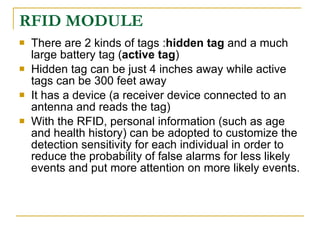 RFID MODULE
   There are 2 kinds of tags :hidden tag and a much
    large battery tag (active tag)
   Hidden tag can be just 4 inches away while active
    tags can be 300 feet away
   It has a device (a receiver device connected to an
    antenna and reads the tag)
   With the RFID, personal information (such as age
    and health history) can be adopted to customize the
    detection sensitivity for each individual in order to
    reduce the probability of false alarms for less likely
    events and put more attention on more likely events.
 