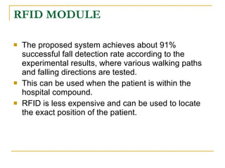 RFID MODULE

   The proposed system achieves about 91%
    successful fall detection rate according to the
    experimental results, where various walking paths
    and falling directions are tested.
   This can be used when the patient is within the
    hospital compound.
   RFID is less expensive and can be used to locate
    the exact position of the patient.
 