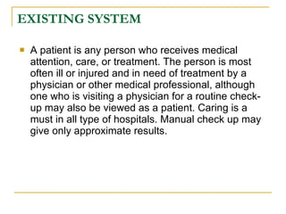 EXISTING SYSTEM

   A patient is any person who receives medical
    attention, care, or treatment. The person is most
    often ill or injured and in need of treatment by a
    physician or other medical professional, although
    one who is visiting a physician for a routine check-
    up may also be viewed as a patient. Caring is a
    must in all type of hospitals. Manual check up may
    give only approximate results.
 