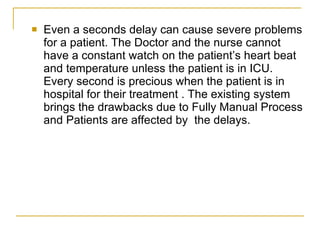    Even a seconds delay can cause severe problems
    for a patient. The Doctor and the nurse cannot
    have a constant watch on the patient’s heart beat
    and temperature unless the patient is in ICU.
    Every second is precious when the patient is in
    hospital for their treatment . The existing system
    brings the drawbacks due to Fully Manual Process
    and Patients are affected by the delays.
 
