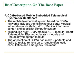 Brief Description On The Base Paper

A CDMA-based Mobile Embedded Telemedical
  System for Healthcare
 The mobile telemedical system based on CDMA
  networks includes the following four parts: Medical
  information nods (MIN), WDL, Medical information
  center, and specialist computer system
 Its modules are: CDMA module, GPS module, Heart
  Rate module, Electrocardiogram module and
  Photopkthysmograph module.
 The application of CDMA has made it portable and
  facile to realize remote care, remote diagnostic
  consultation and emergency treatment.
 
