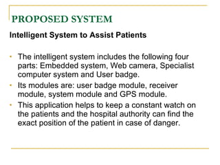 PROPOSED SYSTEM
Intelligent System to Assist Patients

   The intelligent system includes the following four
    parts: Embedded system, Web camera, Specialist
    computer system and User badge.
   Its modules are: user badge module, receiver
    module, system module and GPS module.
   This application helps to keep a constant watch on
    the patients and the hospital authority can find the
    exact position of the patient in case of danger.
 