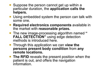    Suppose the person cannot get up within a
    particular duration, the application calls the
    helpers.
   Using embedded system the person can talk with
    some one.
   Required electronics components available in
    the market with reasonable prizes.
   The new image-processing algorithm named “
    FALL DETECTION” using edge detection
    methods is introduced here.
   Through this application we can view the
    persons present body condition from any
    remote locations.
   The RFID reveals the present position when the
    patient is out, and offers the navigation
    information.
 