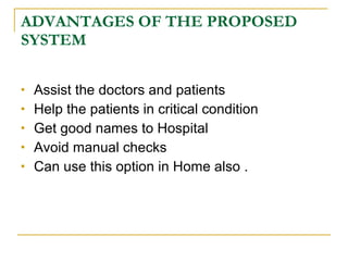 ADVANTAGES OF THE PROPOSED
SYSTEM

   Assist the doctors and patients
   Help the patients in critical condition
   Get good names to Hospital
   Avoid manual checks
   Can use this option in Home also .
 