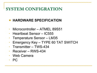 SYSTEM CONFIGRATION

    HARDWARE SPECIFICATION

 •   Microcontroller – ATMEL 89S51
 •   Heartbeat Sensor – IC555
 •   Temperature Sensor – LM35
 •   Emergency Key – TYPE 60 TAT SWITCH
 •   Transmitter – TWS-434
 •   Receiver – RWS-434
 •   Web Camera
 •   PC
 