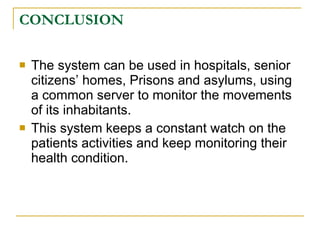 CONCLUSION

   The system can be used in hospitals, senior
    citizens’ homes, Prisons and asylums, using
    a common server to monitor the movements
    of its inhabitants.
   This system keeps a constant watch on the
    patients activities and keep monitoring their
    health condition.
 