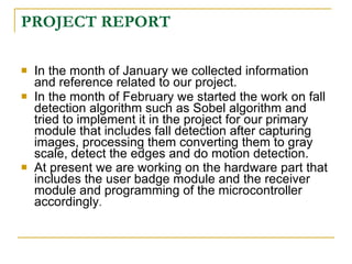 PROJECT REPORT

   In the month of January we collected information
    and reference related to our project.
   In the month of February we started the work on fall
    detection algorithm such as Sobel algorithm and
    tried to implement it in the project for our primary
    module that includes fall detection after capturing
    images, processing them converting them to gray
    scale, detect the edges and do motion detection.
   At present we are working on the hardware part that
    includes the user badge module and the receiver
    module and programming of the microcontroller
    accordingly.
 