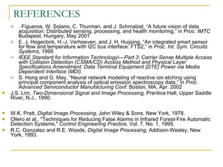 REFERENCES
      . Figueroa, W. Solano, C. Thurman, and J. Schmalzel, “A future vision of data
       acquisition: Distributed sensing, processing, and health monitoring,” in Proc. IMTC
       Budapest, Hungary, May 2001
      E. J. Hogenbirk, H.-J. Verhoeven, and J. H. Huijsing, “An integrated smart sensor
       for flow and temperature with I2C bus interface: FTS2,” in Proc. Int. Sym. Circuits
       Systems, 1995
      IEEE Standard for Information Technology—Part 3: Carrier Sense Multiple Access
       with Collision Detection (CSMA/CD) Access Method and Physical Layer
       Specifications Amendment: Data Terminal Equipment (DTE) Power via Media
       Dependent Interface (MDI)
      S. Hong and G. May, “Neural network modeling of reactive ion etching using
       principal component analysis of optical emission spectroscopy data,” in Proc.
       Advanced Semiconductor Manufacturing Conf. Boston, MA, Apr. 2002
   J.S. Lim, Two-Dimensional Signal and Image Processing, Prentice Hall, Upper Saddle
    River, N.J., 1990.

   W.K. Pratt, Digital Image Processing, John Wiley & Sons, New York, 1978.
   Ollero et al., "Techniques for Reducing False Alarms in Infrared Forest-Fire Automatic
    Detection Systems," Control Engineering Practice, Vol. 7, No. 1, 1999,
   R.C. Gonzalez and R.E. Woods, Digital Image Processing, Addison-Wesley, New
    York, 1993.
 