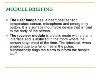 MODULE BRIEFING

   The user badge has a heart beat sensor,
    temperature sensor, microphone and emergency
    button. It is a surface mountable device that is fixed
    to the body of the person.
   The receiver module is a static mode with a alarm
    interface and is installed in the room where the
    person stays most of the time. The interface, when
    enabled due to a fall or rise in the pulse,
    automatically rings the alarm to inform the hospital
    staff.
 