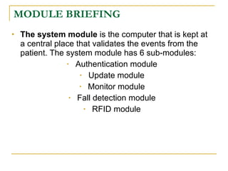 MODULE BRIEFING
   The system module is the computer that is kept at
    a central place that validates the events from the
    patient. The system module has 6 sub-modules:
                 • Authentication module

                     • Update module

                     • Monitor module

                  • Fall detection module

                      • RFID module
 
