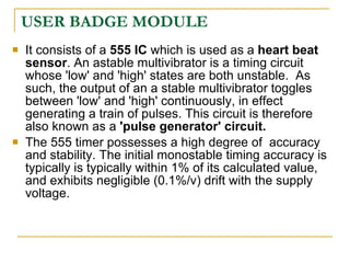 USER BADGE MODULE
   It consists of a 555 IC which is used as a heart beat
    sensor. An astable multivibrator is a timing circuit
    whose 'low' and 'high' states are both unstable. As
    such, the output of an a stable multivibrator toggles
    between 'low' and 'high' continuously, in effect
    generating a train of pulses. This circuit is therefore
    also known as a 'pulse generator' circuit.
   The 555 timer possesses a high degree of accuracy
    and stability. The initial monostable timing accuracy is
    typically is typically within 1% of its calculated value,
    and exhibits negligible (0.1%/v) drift with the supply
    voltage.
 