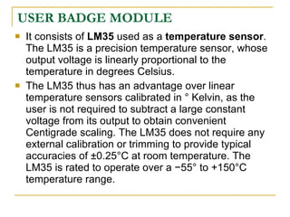 USER BADGE MODULE
   It consists of LM35 used as a temperature sensor.
    The LM35 is a precision temperature sensor, whose
    output voltage is linearly proportional to the
    temperature in degrees Celsius.
   The LM35 thus has an advantage over linear
    temperature sensors calibrated in ° Kelvin, as the
    user is not required to subtract a large constant
    voltage from its output to obtain convenient
    Centigrade scaling. The LM35 does not require any
    external calibration or trimming to provide typical
    accuracies of ±0.25°C at room temperature. The
    LM35 is rated to operate over a −55° to +150°C
    temperature range.
 