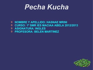 Pecha Kucha
➲ NOMBRE Y APELLIDO: HASNAE MRINI
➲ CURSO: 1º SMR IES MACIAA ABELA 2012/2013
➲ ASIGNATURA: INGLES
➲ PROFESORA: BELEN MARTINEZ
 
