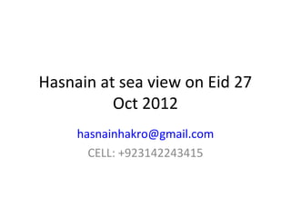 Hasnain at sea view on Eid 27
          Oct 2012
     hasnainhakro@gmail.com
       CELL: +923142243415
 
