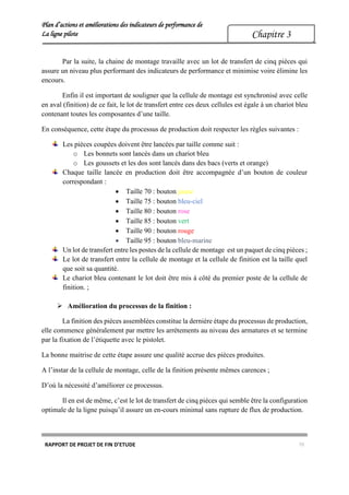 Plan d’actions et améliorations des indicateurs de performance de
La ligne pilote
RAPPORT DE PROJET DE FIN D’ETUDE 70
Chapitre 3
Par la suite, la chaine de montage travaille avec un lot de transfert de cinq pièces qui
assure un niveau plus performant des indicateurs de performance et minimise voire élimine les
encours.
Enfin il est important de souligner que la cellule de montage est synchronisé avec celle
en aval (finition) de ce fait, le lot de transfert entre ces deux cellules est égale à un chariot bleu
contenant toutes les composantes d’une taille.
En conséquence, cette étape du processus de production doit respecter les règles suivantes :
Les pièces coupées doivent être lancées par taille comme suit :
o Les bonnets sont lancés dans un chariot bleu
o Les goussets et les dos sont lancés dans des bacs (verts et orange)
Chaque taille lancée en production doit être accompagnée d’un bouton de couleur
correspondant :
 Taille 70 : bouton jaune
 Taille 75 : bouton bleu-ciel
 Taille 80 : bouton rose
 Taille 85 : bouton vert
 Taille 90 : bouton rouge
 Taille 95 : bouton bleu-marine
Un lot de transfert entre les postes de la cellule de montage est un paquet de cinq pièces ;
Le lot de transfert entre la cellule de montage et la cellule de finition est la taille quel
que soit sa quantité.
Le chariot bleu contenant le lot doit être mis à côté du premier poste de la cellule de
finition. ;
 Amélioration du processus de la finition :
La finition des pièces assemblées constitue la dernière étape du processus de production,
elle commence généralement par mettre les arrétements au niveau des armatures et se termine
par la fixation de l’étiquette avec le pistolet.
La bonne maitrise de cette étape assure une qualité accrue des pièces produites.
A l’instar de la cellule de montage, celle de la finition présente mêmes carences ;
D’où la nécessité d’améliorer ce processus.
Il en est de même, c’est le lot de transfert de cinq pièces qui semble être la configuration
optimale de la ligne puisqu’il assure un en-cours minimal sans rupture de flux de production.
 