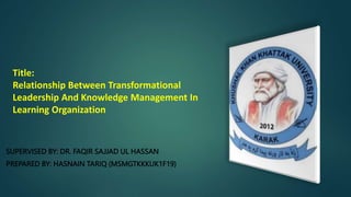 Title:
Relationship Between Transformational
Leadership And Knowledge Management In
Learning Organization
SUPERVISED BY: DR. FAQIR SAJJAD UL HASSAN
PREPARED BY: HASNAIN TARIQ (MSMGTKKKUK1F19)
 