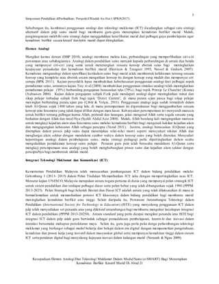 Simposium Pendidikan diPeribadikan: Perspektif Risalah An-Nur ( SPRiN2017)
Kesepaduan Elemen Analogi Dan Teknologi Maklumat Dalam Modul Sains (e-SMART) Bagi Menerapkan
Kemahiran Berfikir Kreatif Murid Di Abad 21
3
Sehubungan itu, kombinasi penggunaan analogi dan teknologi maklumat (ICT) dicadangkan sebagai satu strategi
alternatif dalam pdp sains murid bagi membantu guru-guru menerapkan kemahiran berfikir murid. Malah,
pengintegrasian melebihi satu strategi dapat menggalakkan keterlibatan murid dari pelbagai gaya pembelajaran agar
kemahiran berfikir secara kreatif dan kritis murid dapat ditingkatkan.
Elemen Analogi
Mengikut kamus dewan (DBP 2010), analogi membawa makna kias, perbandingan yang memperlihatkan ciri-ciri
persamaan atau sebahagiannya. Analogi dalam pendidikan sains merujuk kepada perbandingan di antara dua benda
yang mempunyai ciri-ciri yang sama untuk menerangkan sesuatu konsep abstrak sains bagi meningkatkan
keupayaan penaakulan dan kemahiran berfikir murid (Harrison & Treagust 1993; Nessel & Graham 2007).
Kemahiran menganalogi dalam spesifikasi kurikulum sains bagi murid ialah membentuk kefahaman tentang sesuatu
konsep yang kompleks atau abstrak secara mengaitkan konsep itu dengan konsep yang mudah dan mempunyai ciri
serupa (BPK 2011). Kajian penyelidik lepas membuktikan keberkesanan penggunaan analogi dari pelbagai aspek
pemahaman sains, antaranya kajian Trey et al (2008) membuktikan penggunaan simulasi analogi telah meningkatkan
pemahaman pelajar (95%) berbanding pengajaran berasaskan teks (79%), bagi topik Prinsip Le Chatelier (Kimia)
(Aubusson 2006). Kajian dalam pengajaran subjek Fizik pula mendapati analogi dapat meningkatkan minat dan
sikap pelajar terhadap subjek fizik bagi tajuk ‘Direct Current’, di mana purata ujian pasca bagi sikap pelajar
meningkat berbanding purata ujian pra (Çıbık & Yalçın, 2011). Penggunaan analogi juga sudah termaktub dalam
kitab Al-Quran sejak 1400 tahun yang lalu, di mana perumpamaan ini digunakanan bagi menggambarkan sesuatu
konsep atau fenomena yang tidak dapat dilihat dengan mata kasar. Kebanyakan perumpamaan ini menyuruh manusia
untuk berfikir tentang pelbagai kurnia Allah, perintah dan larangan, jalan mengenal Allah serta segala sesuatu yang
berkaitan dengan Allah dan rasul-Nya (Syekh Abdul Aziz 2008). Malah, Allah berulang kali mengingatkan manusia
untuk mengkaji kejadian alam atau fenomena sains melalui kemahiran berfikir bagi mengenali hakikat kejadian alam
dan mengagungkan kebesaran Allah sebagai pencipta (Yazid 2011). Justeru, analogi berasaskan Al-Quran yang
diterapkan dalam proses p&p sains dapat menerapkan nilai-nilai murni seperti mensyukuri nikmat Allah dan
menghargai alam sekitar dengan mendalami sumber wahyu dalam konsep sains yang boleh diterokai. Menyedari
kepentingan analogi dalam pembelajaran sains, maka strategi pedagogi perlu dipertingkatkan dalam usaha
mengukuhkan pemahaman konsep sains pelajar. Peranan guru pula ialah berusaha mendalami Al-Quran serta
mengkaji perumpamaan atau analogi yang boleh menghubungkan proses sains dan kejadian alam sekitar dengan
penciptaNya bagi membentuk akhlak murid.
Integrasi Teknologi Maklumat dan Komunikasi (ICT)
Kementerian Pendidikan Malaysia telah mensasarkan pembangunan ICT dalam bidang pendidikan melalui
Gelombang 1 (2013- 2015) dalam Pelan Tindakan Memanfaatkan ICT iaitu dengan mempertingkatkan asas ICT.
Menurut kajian UNESCO, Malaysia merupakan antara negara pertama di dunia yang mempunyai pelan strategik ICT
untuk sistem pendidikan dan terdapat pelbagai dasar serta pelan hebat yang telah dibangunkan sejak 1990 (PPPM
2013-2025). Pelan Strategik bagi Sekolah Bestari dan Dasar ICT adalah antara yang telah dilaksanakan di mana ia
bermatlamatkan untuk memanfaatkan potensi ICT khususnya dalam bidang pendidikan bagi membantu murid
meningkatkan kemahiran berfikir aras tinggi. Selain daripada itu, Persatuan Antarabangsa Teknologi dalam
Pendidikan (International Society for Technology in Education) (ISTE) yang menyokong penggunaan ICT dalam
pdp telah menyediakan set penanda aras yang diikitiraf antarabangsa bagi membantu mengukur kecekapan integrasi
ICT dalam pendidikan (PPPM 2013-20250). Antara standard yang perlu dicapai mengikut penanda aras ISTE bagi
integrasi ICT dalam pdp ialah guru bertindak sebagai pemudahcara pembelajaran, kreativiti dan inovasi dalam
interaksi bersemuka mahupun persekitaran maya. Selain itu, guru juga perlu peka denga perkembangan teknologi
maklumat yang berfungsi sebagai model bekerja dan belajar dalam era digital dengan mempamerkan pengetahuan,
kemahiran dan proses kerja yang inovatif dalam masyarakat global serta mempunyai kemahiran tinggi dalam sistem
ICT serta peralatan digital bagi menyokong kejayaan inovasi dalam kalangan murid (Norazah & Ngau 2009).
 