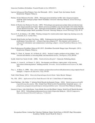 Simposium Pendidikan diPeribadikan: Perspektif Risalah An-Nur ( SPRiN2017)
Kesepaduan Elemen Analogi Dan Teknologi Maklumat Dalam Modul Sains (e-SMART) Bagi Menerapkan
Kemahiran Berfikir Kreatif Murid Di Abad 21
9
Laporan Kebangsaan Mata Pelajaran Sains dan Matematik. (2011). Jemaah Nazir dan Jaminan Kualiti.
Kementerian Pelajaran Malaysia.
Marlina Ali dan Shaharom Noordin. (2010). Hubungan antara kemahiran berfikir kritis dengan pencapaian
akademik dalam kalangan pelajar Fakulti Pendidikan Universiti Teknologi Malaysia. Jurnal Teknologi,
52(5), 45–55.
Mohd. Ali Ibrahim dan Shaharom Noordin. (2003). Perbandingan pencapaian para pelajar dalam pentaksiran kerja
amali dengan peperiksaan bertulis. Buletin persatuan pendidikan sains dan matematik Johor dalam Marlina
Ali dan Shaharom Noordin. 2010. Hubungan antara kemahiran berfikir kritis dengan pencapaian akademik
dalam kalangan pelajar fakulti pendidikan Universiti Teknologi Malaysia. Jurnal Teknologi,52(5), 45–55.
Nessel, D. D., & Graham, J. M. (2006). Thinking strategies for student achievement: Improving learning across the
curriculum, K-12. Corwin Press.
Norazah Mohd Nordin dan Ngau Chai Hong. (2009). Pembangunan dan penilaian bahan pengajaran dan
pembelajaran berasaskan web – webquest bagi mata pelajaran ICT (Development and evaluation of
webquest for information and communication technology subject ). Jurnal Pendidikan Malaysia,34(1),
111 – 129.
Pelan Pembangunan Pendidikan Malaysia 2013-2035 (Pendidikan Prasekolah Hingga Lepas Menengah). (2013).
Kementerian Pelajaran Malaysia.
Philipp, S., Ulrich, K., Romain, M., & Martin, B. (2013). Students'complex problem-solving abilities: their
structure and relations to reasoning ability and educational success. Intelligence,41(5), 289-305.
Syeikh Abdul Aziz Nashir Al-Jalil. (2008). Tidakkah Kalian Berpikir?. Cakrawala Publishing:Jakarta.
Sumalee, C., Issara,K., & Charuni, S. (2012). Development and efficiency improvement of the learning
innovations enhancing learners’ thinking potential. Procedia - Social and Behavioral Sciences,46, 3460-
3464.
Trey, L., & Khan, S. (2008). How science students can learn about unobservable phenomena using computer-based
analogies. Computers & Education,51(2), 519-529.
Yazid Abdul Manap. (2011). Menerokai Kegemilangan Saintis Islami. Karya Bestari: Selangor.
Yin., R.K. (2011). Applicationsof Case Study Research. Ed. ke-5. United Sates of America:Sage.
Zainol Budiman, Lilia Halim, T. Subahan Mohd Meerah dan Kamisah Osman. (2010). Modul pengurusan konflik
kognitif:konsep dan amalan. Dlm. Ahmad Fauzi Mohd Ayub & Nurzatulshima Kamarudin (pnyt.). Isu
pengurusan,pengajaran & pembelajaran dalampendidikan sains. Universiti Putra Malaysia: Serdang.
Zanaton H. Iksan, Aida Abdul Karim, Fariza Khalid, Rosseni Din,Effandi Zakaria, Mohd Yusoff Daud & Roslinda
Rosli. (2015). Perbandingan pelaksanaan lesson study di Jepun dan Malaysia. ASEAN Comparative
Education Research Network Conference, 7-8 October.
 