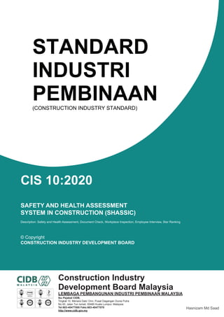 STANDARD
INDUSTRI
PEMBINAAN
(CONSTRUCTION INDUSTRY STANDARD)
CIS 10:2020
SAFETY AND HEALTH ASSESSMENT
SYSTEM IN CONSTRUCTION (SHASSIC)
Description: Safety and Health Assessment, Document Check, Workplace Inspection, Employee Interview, Star Ranking
© Copyright
CONSTRUCTION INDUSTRY DEVELOPMENT BOARD
Construction Industry
Development Board Malaysia
LEMBAGA PEMBANGUNAN INDUSTRI PEMBINAAN MALAYSIA
Ibu Pejabat CIDB,
Tingkat 10, Menara Dato’ Onn, Pusat Dagangan Dunia Putra
No 45, Jalan Tun Ismail, 50480 Kuala Lumpur, Malaysia
Tel:603-40477000 Faks:603-40477070
http://www.cidb.gov.my
SIRIM
MS ISO/IEC 17021 : 2011
QS 02121999 CB 01
ACCREDITED CERTIFICATION BODY
MALAYSIA
QUALITY
SYSTEM
074
MANAGEMENT
SYSTEMS
U K A S
QUALITY
SYSTEM
SIRIM
OH&S
SYSTEM
SIRIM
OH&S
SYSTEM
SIRIM
Hasnizam Md Saad
 