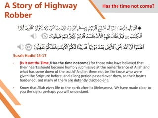 A Story of Highway
Robber
Surah Hadid 16-17
• (Is it not the Time /Has the time not come) for those who have believed that
their hearts should become humbly submissive at the remembrance of Allah and
what has come down of the truth? And let them not be like those who were
given the Scripture before, and a long period passed over them, so their hearts
hardened; and many of them are defiantly disobedient.
• Know that Allah gives life to the earth after its lifelessness. We have made clear to
you the signs; perhaps you will understand.
Has the time not come?
 