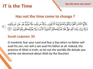IT is the Time
Has not the time come to change ?
Has the time not come?
Surah Luqman: 33
O mankind, fear your Lord and fear a Day when no father will
avail his son, nor will a son avail his father at all. Indeed, the
promise of Allah is truth, so let not the worldly life delude you
and be not deceived about Allah by the Deceiver.
 