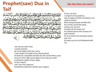 Prophet(saw) Dua in
Taif
Has the time not come?
To You, my Lord,
I complain of my weakness,
lack of support and the humiliation I am
made to receive.
Most Compassionate and Merciful!
You are the Lord of the weak,
and you are my Lord.
To whom do You leave me?
To a distant person who receives me
with hostility?
Or to an enemy You have given power
over me?
As long as you are not displeased with
me,
I do not care what I face.
I would, however,
be much happier with Your mercy.
I seek refuge in the light of Your face by which
all darkness is dispelled and both this life and the life to come
are put in their right course against incurring your wrath
or being the subject of your anger.
To You I submit,
until I earn Your pleasure.
Everything is powerless without your support.
 