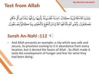 Test from Allah
Surah An-Nahl :112
• And Allah presents an example: a city which was safe and
secure, its provision coming to it in abundance from every
location, but it denied the favors of Allah . So Allah made it
taste the envelopment of hunger and fear for what they
had been doing.
Has the time not come?
 
