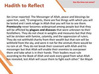 Hadith to Reflect
Ibn Umar reported: The Messenger of Allah, peace and blessings be
upon him, said, “O emigrants, there are five things with which you will
be tested and I seek refuge in Allah that you will live to see them.
Promiscuity never becomes widespread among people but that they
will be afflicted by plagues and diseases that were unknown to their
forefathers. They do not cheat in weights and measures but that they
will be stricken with famine, calamity, and the oppression of rulers.
They do not withhold charity from their wealth but that rain will be
withheld from the sky, and were it not for the animals there would be
no rain at all. They do not break their covenant with Allah and his
messenger but that Allah will enable their enemies to overpower
them and take what is in their hands. Their leaders must rule
according to the Book of Allah and seek every good from what Allah
has revealed, lest Allah will cause them to fight each other.” Ibn Majah
Has the time not come?
 