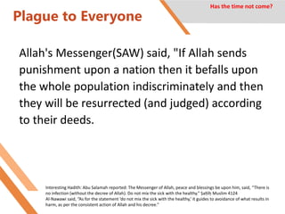 Plague to Everyone
Allah's Messenger(SAW) said, "If Allah sends
punishment upon a nation then it befalls upon
the whole population indiscriminately and then
they will be resurrected (and judged) according
to their deeds.
Has the time not come?
Interesting Hadith: Abu Salamah reported: The Messenger of Allah, peace and blessings be upon him, said, “There is
no infection (without the decree of Allah). Do not mix the sick with the healthy.” Ṣaḥīḥ Muslim 4124
Al-Nawawi said, “As for the statement ‘do not mix the sick with the healthy,’ it guides to avoidance of what results in
harm, as per the consistent action of Allah and his decree.”
 