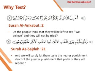 Why Test?
Surah As-Sajdah :21
• And we will surely let them taste the nearer punishment
short of the greater punishment that perhaps they will
repent."
Has the time not come?
Surah Al-Ankabut :2
• Do the people think that they will be left to say, "We
believe" and they will not be tried?
 