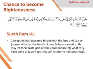 Chance to become
Righteousness
Surah Rum :41
• Corruption has appeared throughout the land and sea by
[reason of] what the hands of people have earned so He
may let them taste part of [the consequence of] what they
have done that perhaps they will return [to righteousness].
Has the time not come?
 