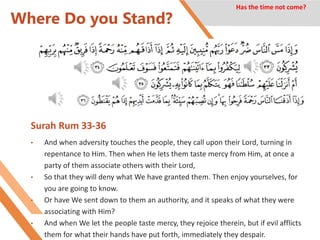 Where Do you Stand?
Surah Rum 33-36
• And when adversity touches the people, they call upon their Lord, turning in
repentance to Him. Then when He lets them taste mercy from Him, at once a
party of them associate others with their Lord,
• So that they will deny what We have granted them. Then enjoy yourselves, for
you are going to know.
• Or have We sent down to them an authority, and it speaks of what they were
associating with Him?
• And when We let the people taste mercy, they rejoice therein, but if evil afflicts
them for what their hands have put forth, immediately they despair.
Has the time not come?
 