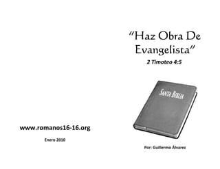 “Haz Obra De
                        Evangelista”
                          2 Timoteo 4:5




www.romanos16-16.org
              16.org
       Enero 2010
                         Por: Guillermo Álvarez
 
