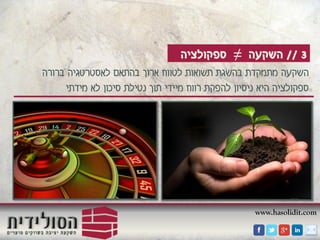 www.hasolidit.com
3//‫השקעה‬≠‫ספקולציה‬
‫ברורה‬ ‫לאסטרטגיה‬ ‫בהתאם‬ ‫ארוך‬ ‫לטווח‬ ‫תשואות‬ ‫בהשגת‬ ‫מתמקדת‬ ‫השקעה‬
‫מידתי‬ ‫לא‬ ‫סיכון‬ ‫נטילת‬ ‫תוך‬ ‫מיידי‬ ‫רווח‬ ‫להפקת‬ ‫ניסיון‬ ‫היא‬ ‫ספקולציה‬
 