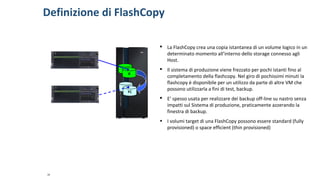 Definizione di FlashCopy
16
 La FlashCopy crea una copia istantanea di un volume logico in un
determinato momento all’interno dello storage connesso agli
Host.
 Il sistema di produzione viene frezzato per pochi istanti fino al
completamento della flashcopy. Nel giro di pochissimi minuti la
flashcopy è disponibile per un utilizzo da parte di altre VM che
possono utilizzarla a fini di test, backup.
 E’ spesso usata per realizzare dei backup off-line su nastro senza
impatti sul Sistema di produzione, praticamente azzerando la
finestra di backup.
• I volumi target di una FlashCopy possono essere standard (fully
provisioned) o space efficient (thin provisioned)
A
FC
 