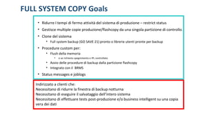 FULL SYSTEM COPY Goals
• Ridurre I tempi di fermo attività del sistema di produzione – restrict status
• Gestisce multiple copie produzione/flashcopy da una singola partizione di controllo.
• Clone del sistema
• Full system backup (GO SAVE 21) pronto o librerie utenti pronte per backup
• Procedure custom per:
• Flush della memoria
• o se richiesto spegnimento e IPL controllato
• Avvio delle procedure di backup dalla partizione flashcopy
• Integrato con il BRMS
• Status messages e joblogs
Indirizzato a clienti che:
Necessitano di ridurre la finestra di backup notturna
Necessitano di eseguire il salvataggio dell’intero sistema
Necessitano di effettuare tests post-produzione e/o business intelligent su una copia
vera dei dati
 