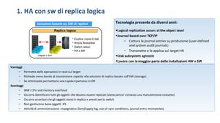 1. HA con sw di replica logica
Integrati o SAN
 Duplice copia di dati
 Ampia flessibilità
 Switch veloci
 HA e DR
Soluzioni basate su SW di replica
Replica logica
Tecnologia presente da diversi anni:
•Logical replication occurs at the object level
•Journal-based over TCP/IP
– Cattura le journal entries su produzione (user-defined
and system audit journals)
– Transmette e le applica sul target HA
•Disk subsystem agnostic
•Lavora con la maggior parte delle installazioni HW e SW
Vantaggi
– Permette delle operazioni in read sul target
– Richiede meno banda di trasmissione rispetto alle soluzioni di replica basate sull’HW (storage)
– Se ottimizzate permettono una rapida ripartenza in DR
Svantaggi
– IBM i CPU and memory overhead
– Occorre identificare tutti gli oggetti che devono essere replicati (viene percio’ richiesto una manutenzione costante)
– Occorre accertasi che gli oggetti siano in replica e pronti per lo switch
– Non gestiscono bene oggetti IFS
– Attività di amministrazione impegnativa (Send/apply log, out-of-sync conditions, journal entry mismatches)
 