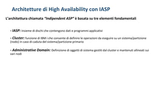 Architetture di High Availability con IASP
L’architettura chiamata “Indipendent ASP” è basata su tre elementi fondamentali
- IASP: insieme di dischi che contengono dati e programmi applicativi
- Cluster: funzione di IBM i che consente di definire le operazioni da eseguire su un sistema/partizione
(nodo) in caso di caduta del sistema/partizione primario
- Administrative Domain: Definizione di oggetti di sistema gestiti dal cluster e mantenuti allineati sui
vari nodi
 