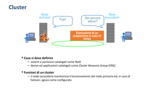 Cluster
Yup! Sei ancora
attivo?
Esecuzione di un
programma in caso di
fermo
 Cosa si deve definire
– sistemi e partizioni catalogati come Nodi
– device ed applicazioni catalogati come Cluster Resource Group (CRG)
 Funzioni di un cluster
– il nodo secondario monitorizza il funzionamento del nodo primario ed, in caso di
failover, agisce come configurato
Nodo
primario
Nodo
secondario
 