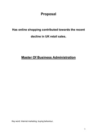 Proposal



Has online shopping contributed towards the recent

                     decline in UK retail sales.




          Master Of Business Administration




Key word: Internet marketing, buying behaviour,


                                                   1
 