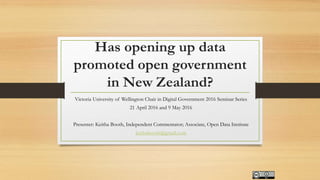 Has opening up data
promoted open government
in New Zealand?
Victoria University of Wellington Chair in Digital Government 2016 Seminar Series
21 April 2016 and 9 May 2016
Presenter: Keitha Booth, Independent Commentator; Associate, Open Data Institute
keithabooth@gmail.com
 