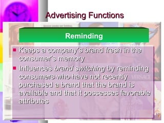 Advertising Functions Keeps a company’s brand fresh in the consumer’s memory Influences  brand switching  by reminding consumers who have not recently purchased a brand that the brand is available and that it possesses favorable attributes Reminding 