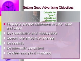 Setting Good Advertising Objectives Include a precise statement of who, what, and when Be quantitative and measurable Specify the amount of change Be realistic Be internally consistent Be clear and put it in writing 