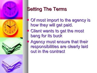 Setting The Terms Of most import to the agency is how they will get paid. Client wants to get the most bang for its buck Agency must ensure that their responsibilities are clearly laid out in the contract 