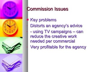 Commission Issues Key problems Distorts an agency’s advice - using TV campaigns – can reduce the creative work needed per commercial Very profitable for the agency 