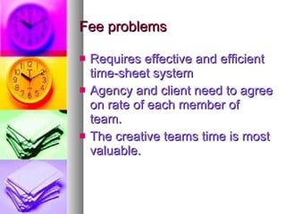 Fee problems Requires effective and efficient time-sheet system Agency and client need to agree on rate of each member of team. The creative teams time is most valuable. 